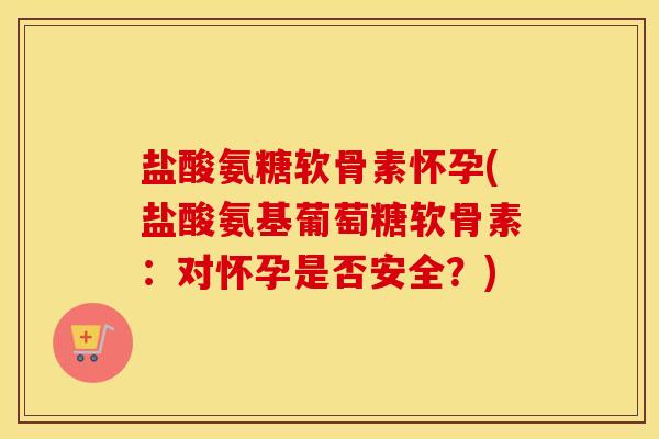 盐酸氨糖软骨素怀孕(盐酸氨基葡萄糖软骨素：对怀孕是否安全？)