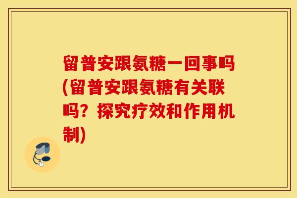 留普安跟氨糖一回事吗(留普安跟氨糖有关联吗?探究疗效和作用机制) 留普安跟氨糖一回事吗(留普安跟氨糖有关联吗?探究疗效和作用机制)
