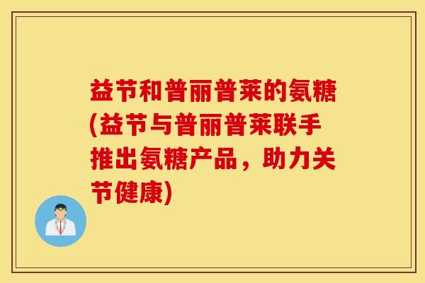 益节和普丽普莱的氨糖(益节与普丽普莱联手推出氨糖产品,助力关节健康) 益节和普丽普莱的氨糖(益节与普丽普莱联手推出氨糖产品,助力关节健康)