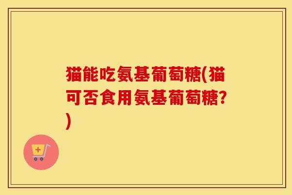 猫能吃氨基葡萄糖(猫可否食用氨基葡萄糖?) 猫能吃氨基葡萄糖(猫可否食用氨基葡萄糖?)
