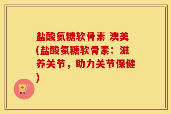 盐酸氨糖软骨素 澳美(盐酸氨糖软骨素：滋养关节，助力关节保健)