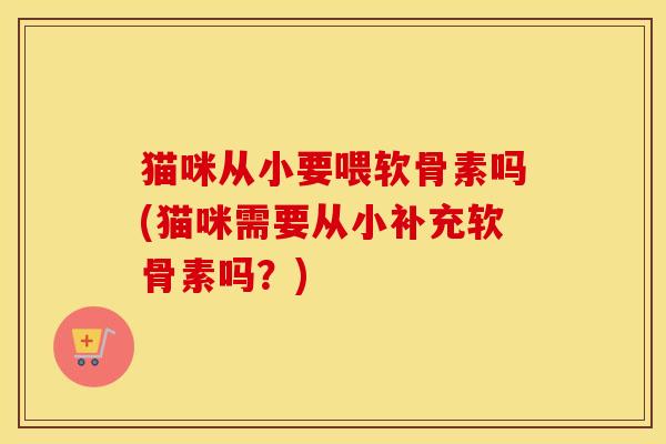 猫咪从小要喂软骨素吗(猫咪需要从小补充软骨素吗?) 猫咪从小要喂软骨素吗(猫咪需要从小补充软骨素吗?)