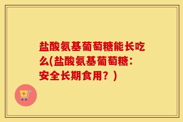 盐酸氨基葡萄糖能长吃么(盐酸氨基葡萄糖:安全长期食用?) 盐酸氨基葡萄糖能长吃么(盐酸氨基葡萄糖:安全长期食用?)