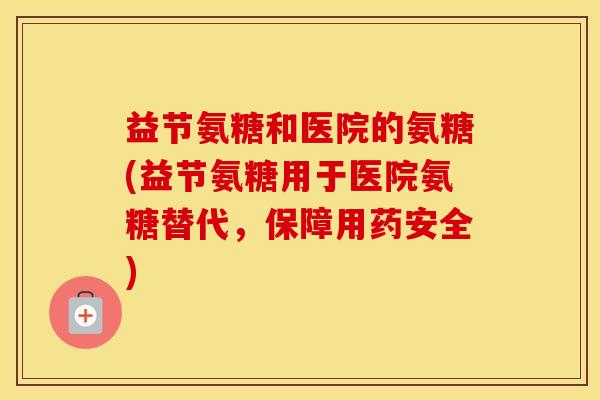 益节氨糖和医院的氨糖(益节氨糖用于医院氨糖替代,保障用药安全) 益节氨糖和医院的氨糖(益节氨糖用于医院氨糖替代,保障用药安全)