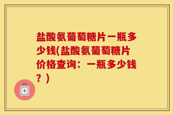 盐酸氨葡萄糖片一瓶多少钱(盐酸氨葡萄糖片价格查询:一瓶多少钱?) 盐酸氨葡萄糖片一瓶多少钱(盐酸氨葡萄糖片价格查询:一瓶多少钱?)