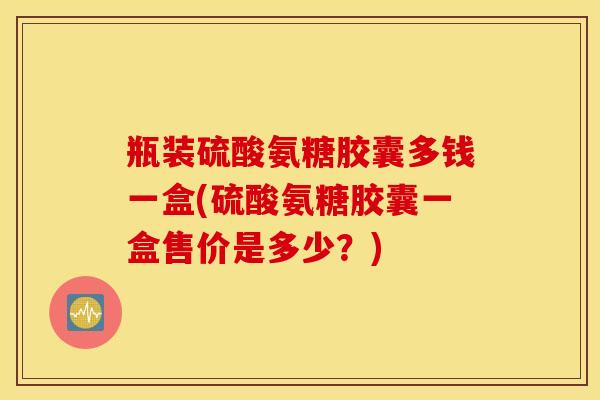 瓶装硫酸氨糖胶囊多钱一盒(硫酸氨糖胶囊一盒售价是多少？)