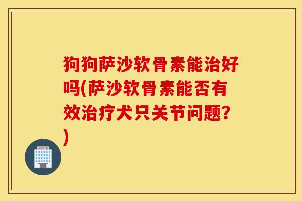 狗狗萨沙软骨素能好吗(萨沙软骨素能否有效犬只关节问题?) 狗狗萨沙软骨素能好吗(萨沙软骨素能否有效犬只关节问题?)