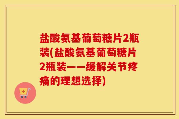 盐酸氨基葡萄糖片2瓶装(盐酸氨基葡萄糖片2瓶装——缓解关节的理想选择)