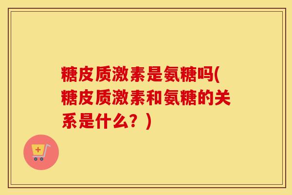 糖皮质激素是氨糖吗(糖皮质激素和氨糖的关系是什么?) 糖皮质激素是氨糖吗(糖皮质激素和氨糖的关系是什么?)