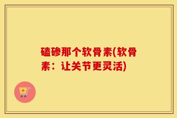 磕碜那个软骨素(软骨素:让关节更灵活) 磕碜那个软骨素(软骨素:让关节更灵活)