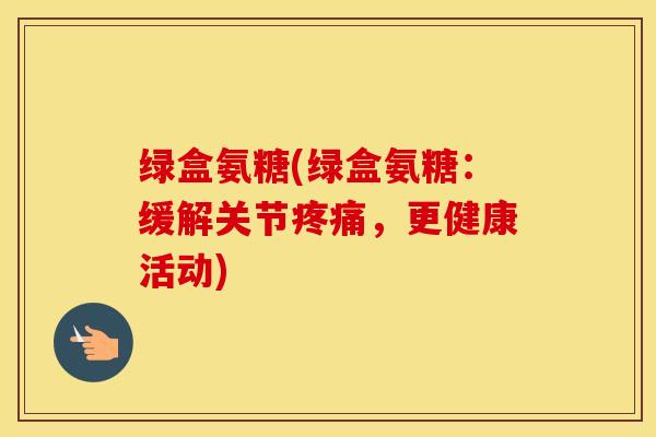 绿盒氨糖(绿盒氨糖:缓解关节,更健康活动) 绿盒氨糖(绿盒氨糖:缓解关节,更健康活动)