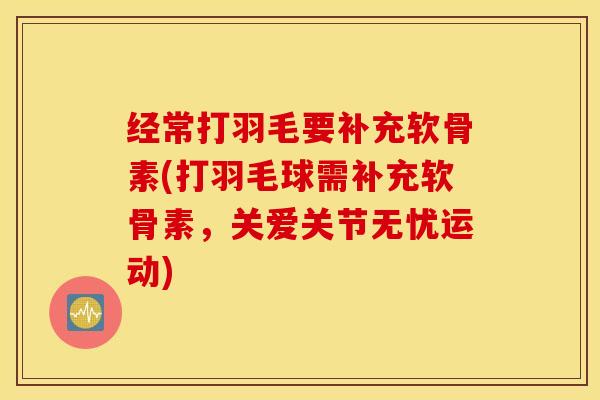 经常打羽毛要补充软骨素(打羽毛球需补充软骨素，关爱关节无忧运动)