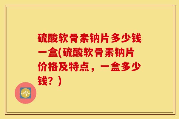 硫酸软骨素钠片多少钱一盒(硫酸软骨素钠片价格及特点,一盒多少钱?) 硫酸软骨素钠片多少钱一盒(硫酸软骨素钠片价格及特点,一盒多少钱?)
