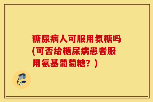 人可服用氨糖吗(可否给患者服用氨基葡萄糖?) 人可服用氨糖吗(可否给患者服用氨基葡萄糖?)