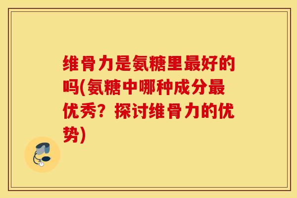 维骨力是氨糖里好的吗(氨糖中哪种成分优秀？探讨维骨力的优势)