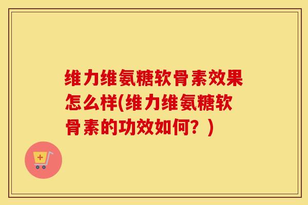 维力维氨糖软骨素效果怎么样(维力维氨糖软骨素的功效如何?) 维力维氨糖软骨素效果怎么样(维力维氨糖软骨素的功效如何?)