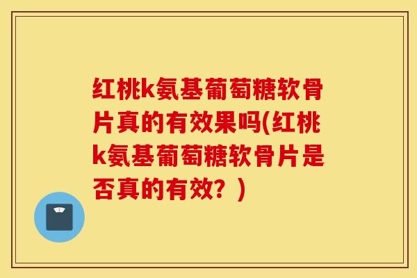 红桃k氨基葡萄糖软骨片真的有效果吗(红桃k氨基葡萄糖软骨片是否真的有效？)