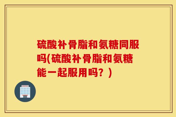 硫酸补骨脂和氨糖同服吗(硫酸补骨脂和氨糖能一起服用吗?) 硫酸补骨脂和氨糖同服吗(硫酸补骨脂和氨糖能一起服用吗?)