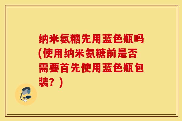 纳米氨糖先用蓝色瓶吗(使用纳米氨糖前是否需要首先使用蓝色瓶包装?) 纳米氨糖先用蓝色瓶吗(使用纳米氨糖前是否需要首先使用蓝色瓶包装?)