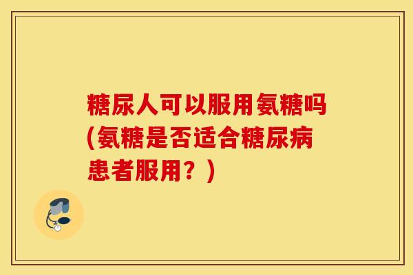 糖尿人可以服用氨糖吗(氨糖是否适合患者服用？)