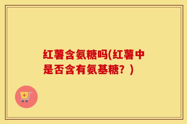 红薯含氨糖吗(红薯中是否含有氨基糖?) 红薯含氨糖吗(红薯中是否含有氨基糖?)
