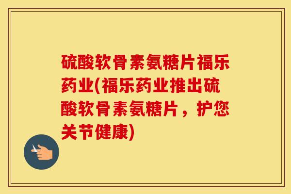 硫酸软骨素氨糖片福乐药业(福乐药业推出硫酸软骨素氨糖片，护您关节健康)