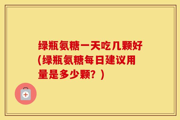 绿瓶氨糖一天吃几颗好(绿瓶氨糖每日建议用量是多少颗？)