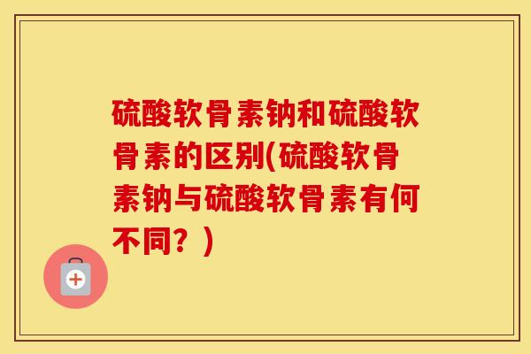 硫酸软骨素钠和硫酸软骨素的区别(硫酸软骨素钠与硫酸软骨素有何不同?) 硫酸软骨素钠和硫酸软骨素的区别(硫酸软骨素钠与硫酸软骨素有何不同?)