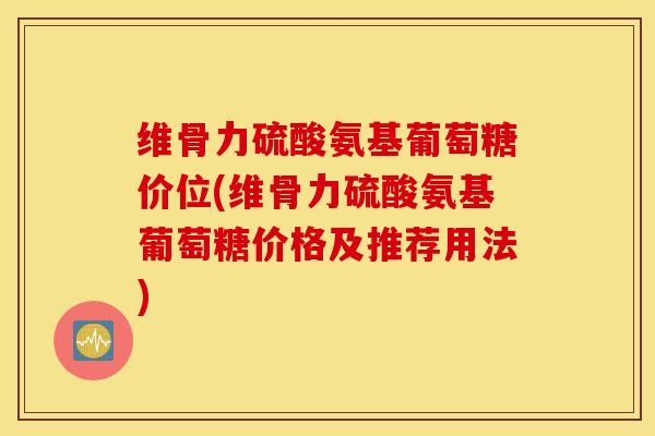 维骨力硫酸氨基葡萄糖价位(维骨力硫酸氨基葡萄糖价格及推荐用法) 维骨力硫酸氨基葡萄糖价位(维骨力硫酸氨基葡萄糖价格及推荐用法)