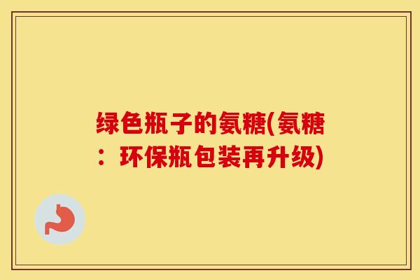 绿色瓶子的氨糖(氨糖:环保瓶包装再升级) 绿色瓶子的氨糖(氨糖:环保瓶包装再升级)