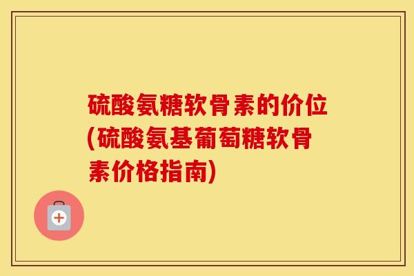 硫酸氨糖软骨素的价位(硫酸氨基葡萄糖软骨素价格指南)