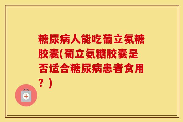 人能吃葡立氨糖胶囊(葡立氨糖胶囊是否适合患者食用?) 人能吃葡立氨糖胶囊(葡立氨糖胶囊是否适合患者食用?)