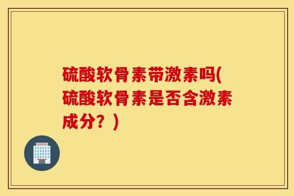 硫酸软骨素带激素吗(硫酸软骨素是否含激素成分？)