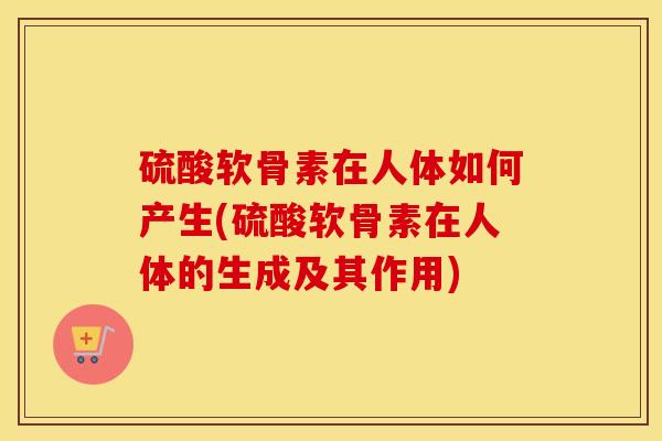 硫酸软骨素在人体如何产生(硫酸软骨素在人体的生成及其作用) 硫酸软骨素在人体如何产生(硫酸软骨素在人体的生成及其作用)