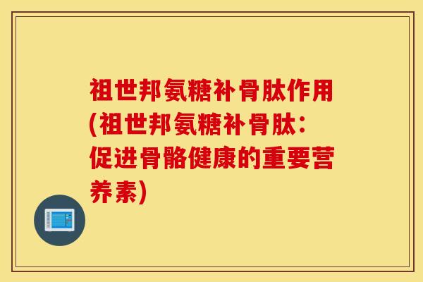 祖世邦氨糖补骨肽作用(祖世邦氨糖补骨肽:促进骨骼健康的重要营养素) 祖世邦氨糖补骨肽作用(祖世邦氨糖补骨肽:促进骨骼健康的重要营养素)