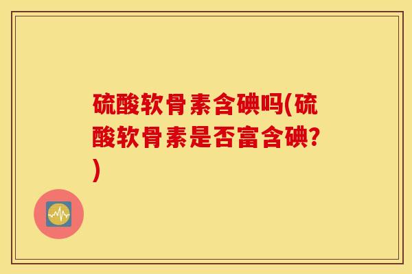硫酸软骨素含碘吗(硫酸软骨素是否富含碘?) 硫酸软骨素含碘吗(硫酸软骨素是否富含碘?)