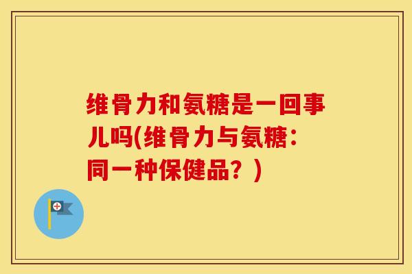 维骨力和氨糖是一回事儿吗(维骨力与氨糖：同一种保健品？)
