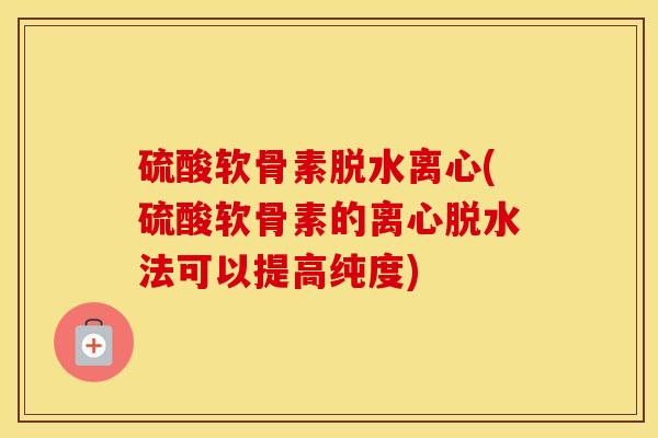 硫酸软骨素脱水离心(硫酸软骨素的离心脱水法可以提高纯度)