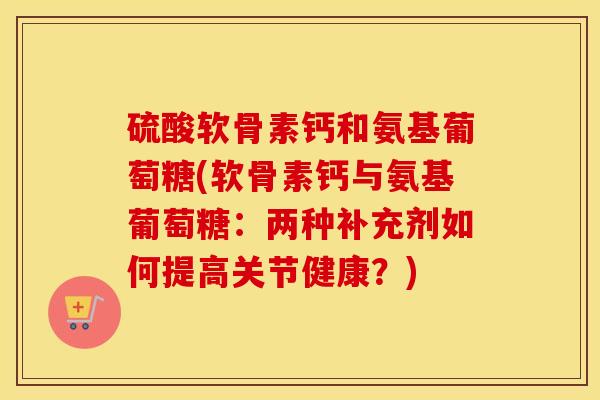 硫酸软骨素钙和氨基葡萄糖(软骨素钙与氨基葡萄糖:两种补充剂如何提高关节健康?) 硫酸软骨素钙和氨基葡萄糖(软骨素钙与氨基葡萄糖:两种补充剂如何提高关节健康?)