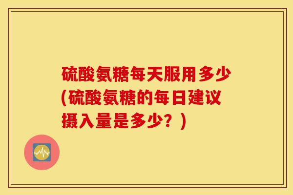 硫酸氨糖每天服用多少(硫酸氨糖的每日建议摄入量是多少?) 硫酸氨糖每天服用多少(硫酸氨糖的每日建议摄入量是多少?)