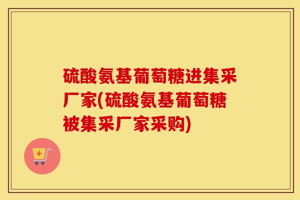 硫酸氨基葡萄糖进集采厂家(硫酸氨基葡萄糖被集采厂家采购) 硫酸氨基葡萄糖进集采厂家(硫酸氨基葡萄糖被集采厂家采购)
