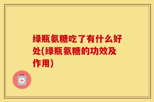 绿瓶氨糖吃了有什么好处(绿瓶氨糖的功效及作用)