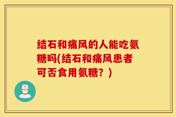 结石和的人能吃氨糖吗(结石和患者可否食用氨糖?) 结石和的人能吃氨糖吗(结石和患者可否食用氨糖?)