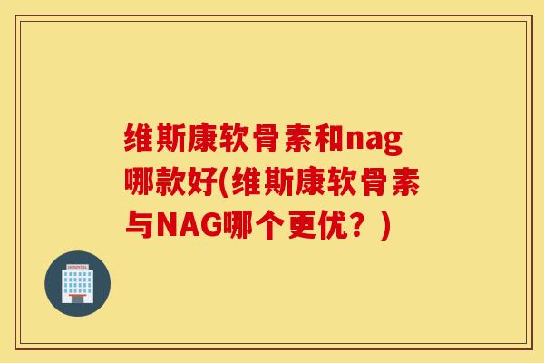 维斯康软骨素和nag哪款好(维斯康软骨素与NAG哪个更优?) 维斯康软骨素和nag哪款好(维斯康软骨素与NAG哪个更优?)
