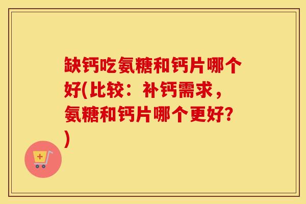 缺钙吃氨糖和钙片哪个好(比较:补钙需求,氨糖和钙片哪个更好?) 缺钙吃氨糖和钙片哪个好(比较:补钙需求,氨糖和钙片哪个更好?)