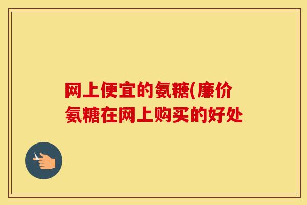 网上便宜的氨糖(廉价氨糖在网上购买的好处 网上便宜的氨糖(廉价氨糖在网上购买的好处