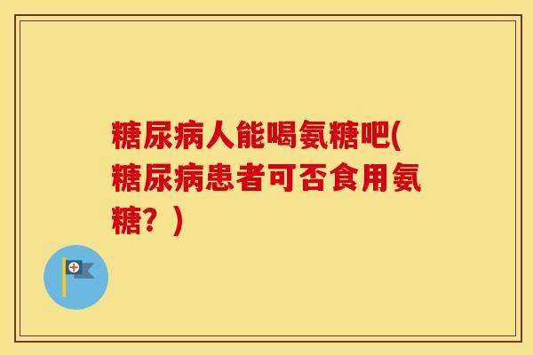 人能喝氨糖吧(患者可否食用氨糖?) 人能喝氨糖吧(患者可否食用氨糖?)