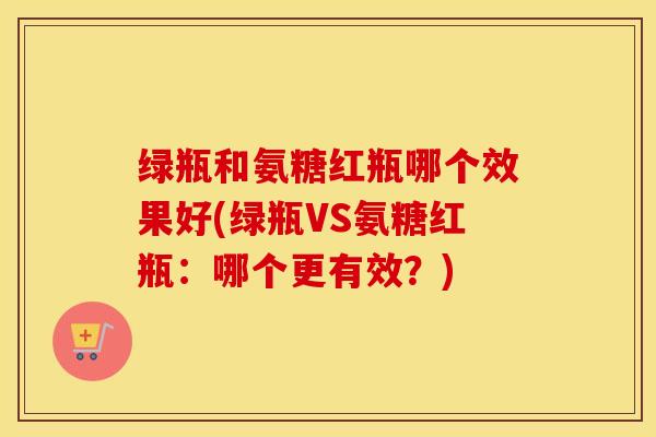 绿瓶和氨糖红瓶哪个效果好(绿瓶VS氨糖红瓶:哪个更有效?) 绿瓶和氨糖红瓶哪个效果好(绿瓶VS氨糖红瓶:哪个更有效?)