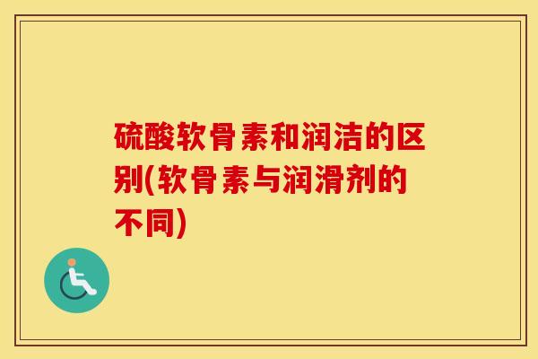 硫酸软骨素和润洁的区别(软骨素与润滑剂的不同) 硫酸软骨素和润洁的区别(软骨素与润滑剂的不同)