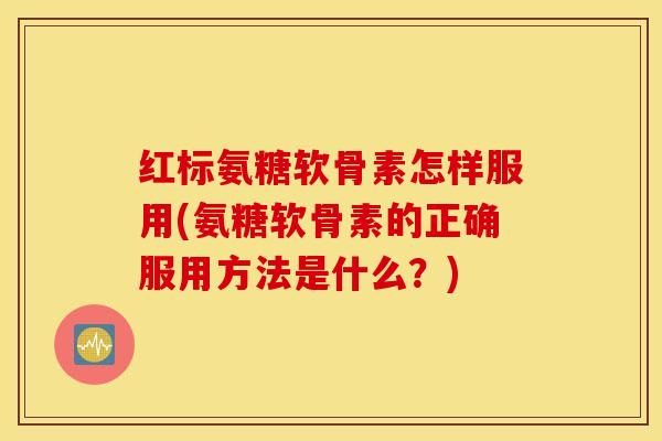红标氨糖软骨素怎样服用(氨糖软骨素的正确服用方法是什么?) 红标氨糖软骨素怎样服用(氨糖软骨素的正确服用方法是什么?)